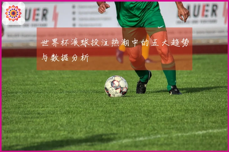 世界杯滚球投注热潮中的五大趋势与数据分析